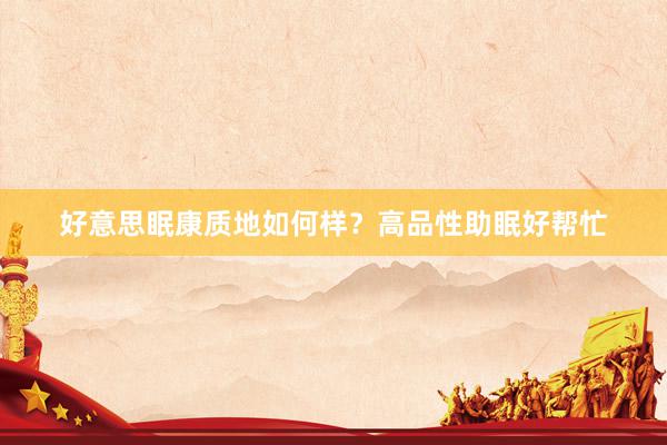 好意思眠康质地如何样？高品性助眠好帮忙