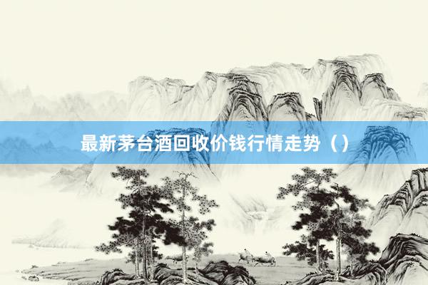 最新茅台酒回收价钱行情走势（）
