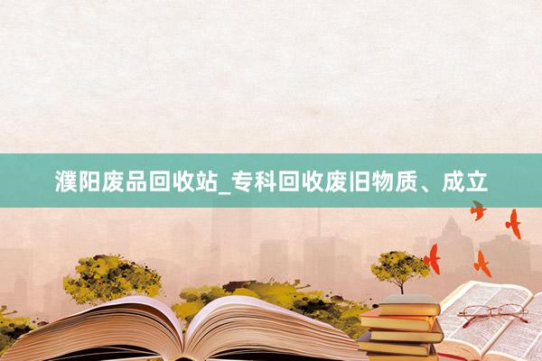 濮阳废品回收站_专科回收废旧物质、成立