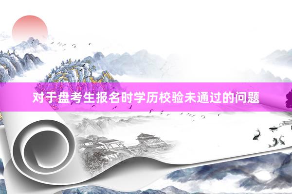 对于盘考生报名时学历校验未通过的问题