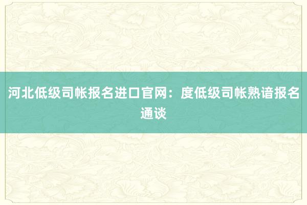 河北低级司帐报名进口官网：度低级司帐熟谙报名通谈